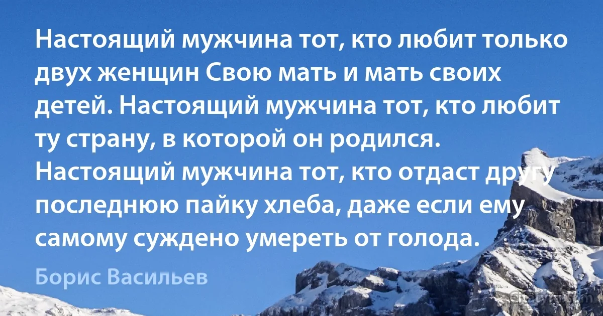 Настоящий мужчина тот, кто любит только двух женщин Свою мать и мать своих детей. Настоящий мужчина тот, кто любит ту страну, в которой он родился. Настоящий мужчина тот, кто отдаст другу последнюю пайку хлеба, даже если ему самому суждено умереть от голода. (Борис Васильев)