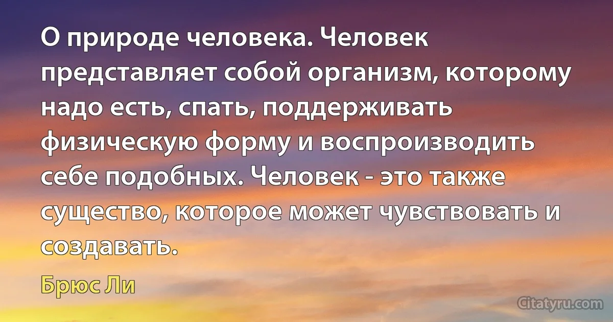 О природе человека. Человек представляет собой организм, которому надо есть, спать, поддерживать физическую форму и воспроизводить себе подобных. Человек - это также существо, которое может чувствовать и создавать. (Брюс Ли)