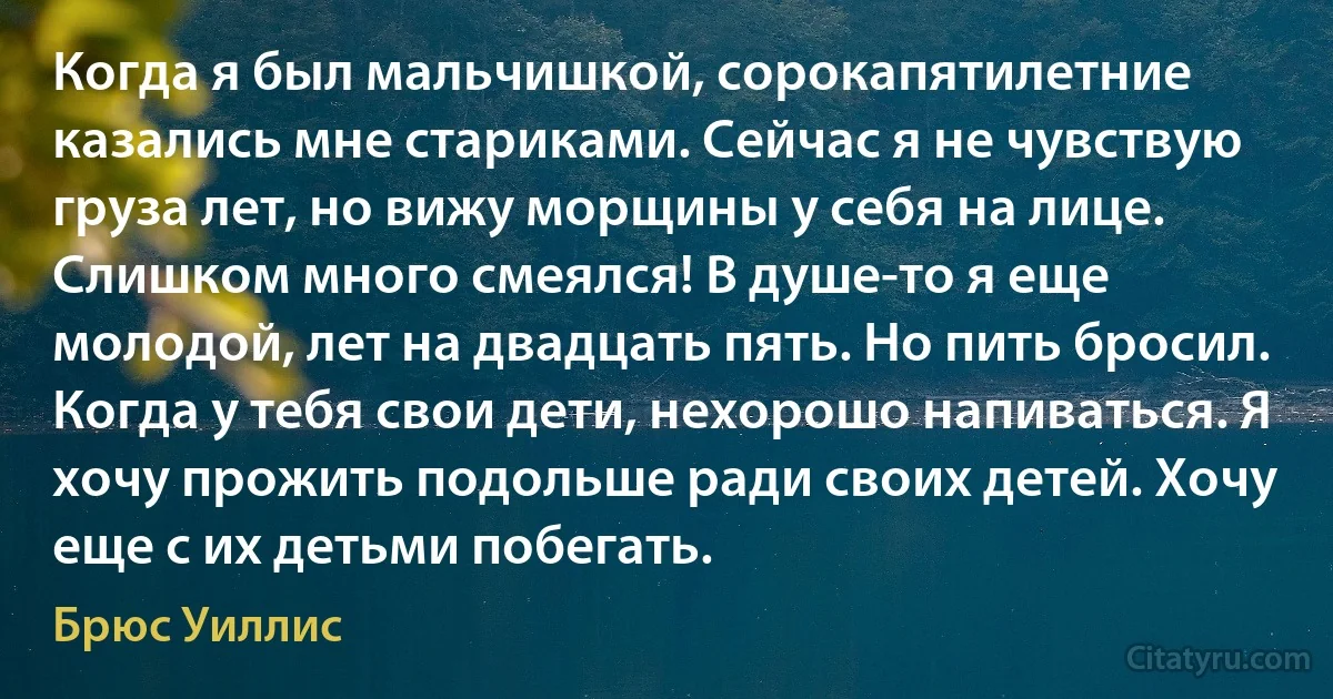 Когда я был мальчишкой, сорокапятилетние казались мне стариками. Сейчас я не чувствую груза лет, но вижу морщины у себя на лице. Слишком много смеялся! В душе-то я еще молодой, лет на двадцать пять. Но пить бросил. Когда у тебя свои дети, нехорошо напиваться. Я хочу прожить подольше ради своих детей. Хочу еще с их детьми побегать. (Брюс Уиллис)