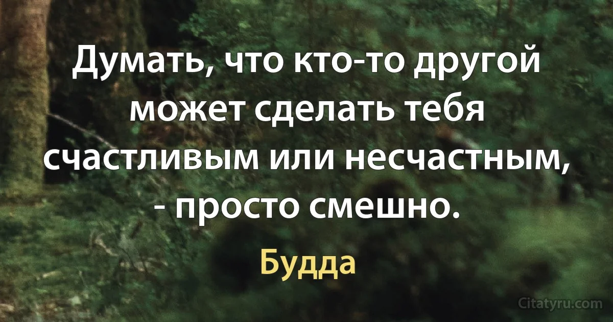 Думать, что кто-то другой может сделать тебя счастливым или несчастным, - просто смешно. (Будда)