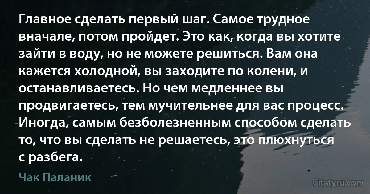 Главное сделать первый шаг. Самое трудное вначале, потом пройдет. Это как, когда вы хотите зайти в воду, но не можете решиться. Вам она кажется холодной, вы заходите по колени, и останавливаетесь. Но чем медленнее вы продвигаетесь, тем мучительнее для вас процесс. Иногда, самым безболезненным способом сделать то, что вы сделать не решаетесь, это плюхнуться с разбега. (Чак Паланик)