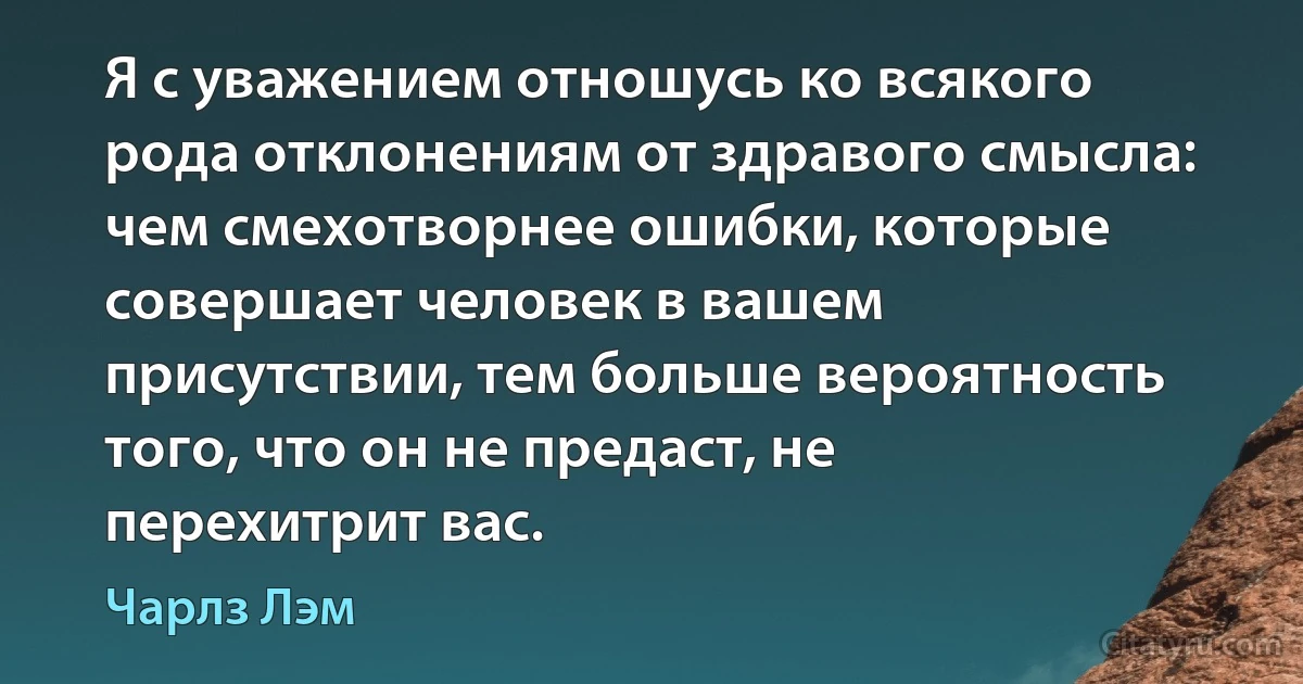 Я с уважением отношусь ко всякого рода отклонениям от здравого смысла: чем смехотворнее ошибки, которые совершает человек в вашем присутствии, тем больше вероятность того, что он не предаст, не перехитрит вас. (Чарлз Лэм)