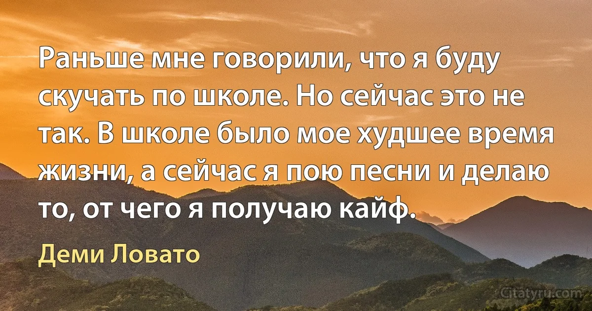 Раньше мне говорили, что я буду скучать по школе. Но сейчас это не так. В школе было мое худшее время жизни, а сейчас я пою песни и делаю то, от чего я получаю кайф. (Деми Ловато)