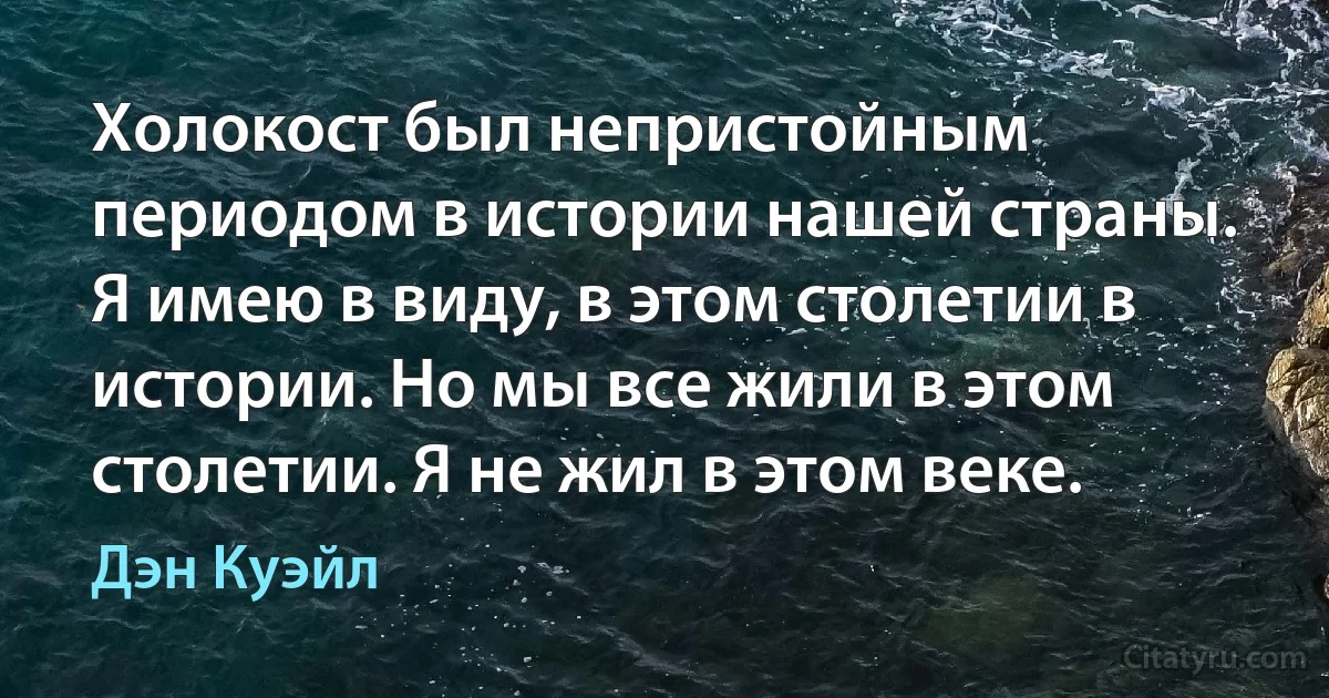 Холокост был непристойным периодом в истории нашей страны. Я имею в виду, в этом столетии в истории. Но мы все жили в этом столетии. Я не жил в этом веке. (Дэн Куэйл)