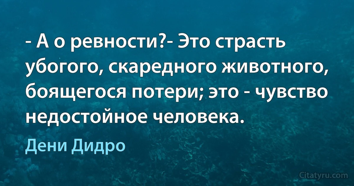 - А о ревности?- Это страсть убогого, скаредного животного, боящегося потери; это - чувство недостойное человека. (Дени Дидро)