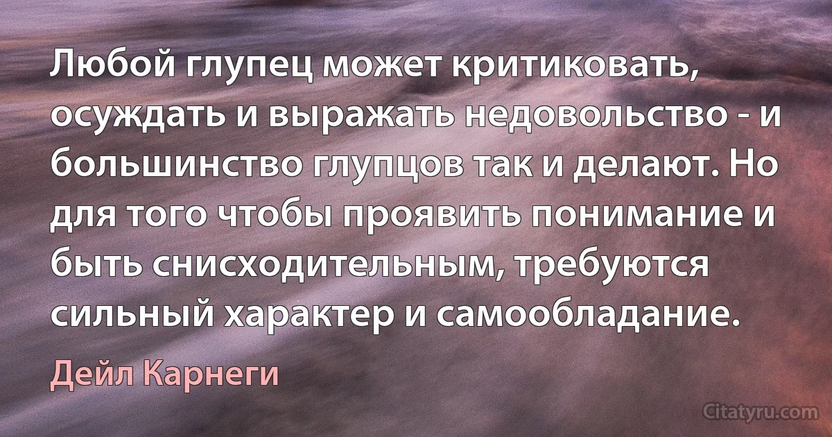 Любой глупец может критиковать, осуждать и выражать недовольство - и большинство глупцов так и делают. Но для того чтобы проявить понимание и быть снисходительным, требуются сильный характер и самообладание. (Дейл Карнеги)