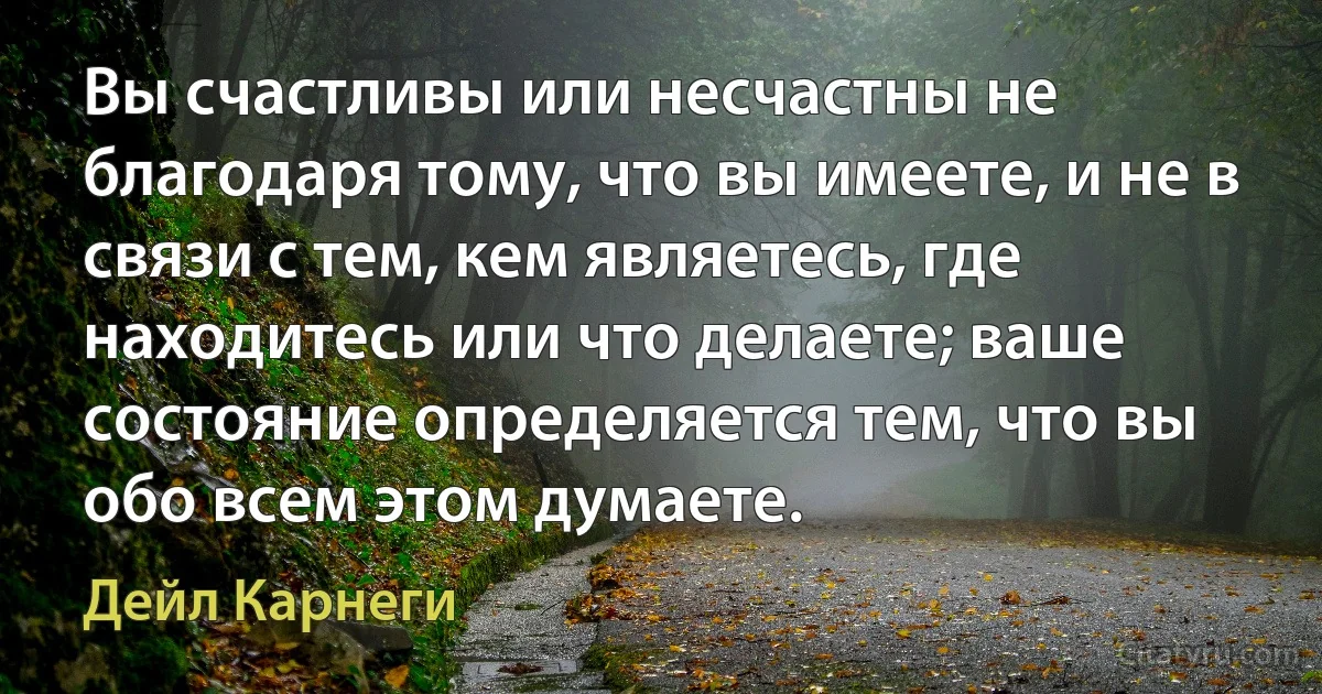 Вы счастливы или несчастны не благодаря тому, что вы имеете, и не в связи с тем, кем являетесь, где находитесь или что делаете; ваше состояние определяется тем, что вы обо всем этом думаете. (Дейл Карнеги)