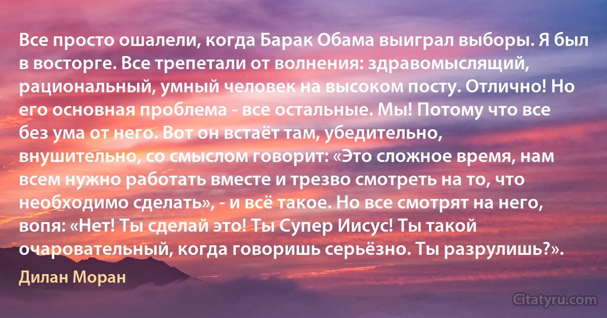 Все просто ошалели, когда Барак Обама выиграл выборы. Я был в восторге. Все трепетали от волнения: здравомыслящий, рациональный, умный человек на высоком посту. Отлично! Но его основная проблема - все остальные. Мы! Потому что все без ума от него. Вот он встаёт там, убедительно, внушительно, со смыслом говорит: «Это сложное время, нам всем нужно работать вместе и трезво смотреть на то, что необходимо сделать», - и всё такое. Но все смотрят на него, вопя: «Нет! Ты сделай это! Ты Супер Иисус! Ты такой очаровательный, когда говоришь серьёзно. Ты разрулишь?». (Дилан Моран)