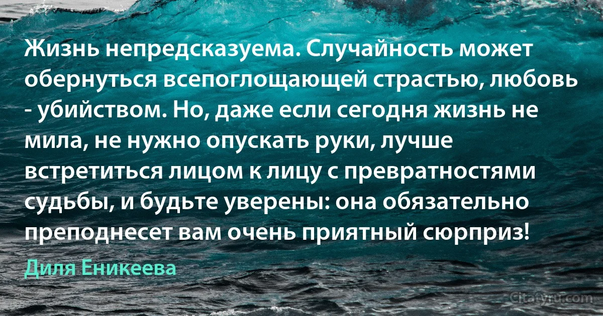 Жизнь непредсказуема. Случайность может обернуться всепоглощающей страстью, любовь - убийством. Но, даже если сегодня жизнь не мила, не нужно опускать руки, лучше встретиться лицом к лицу с превратностями судьбы, и будьте уверены: она обязательно преподнесет вам очень приятный сюрприз! (Диля Еникеева)