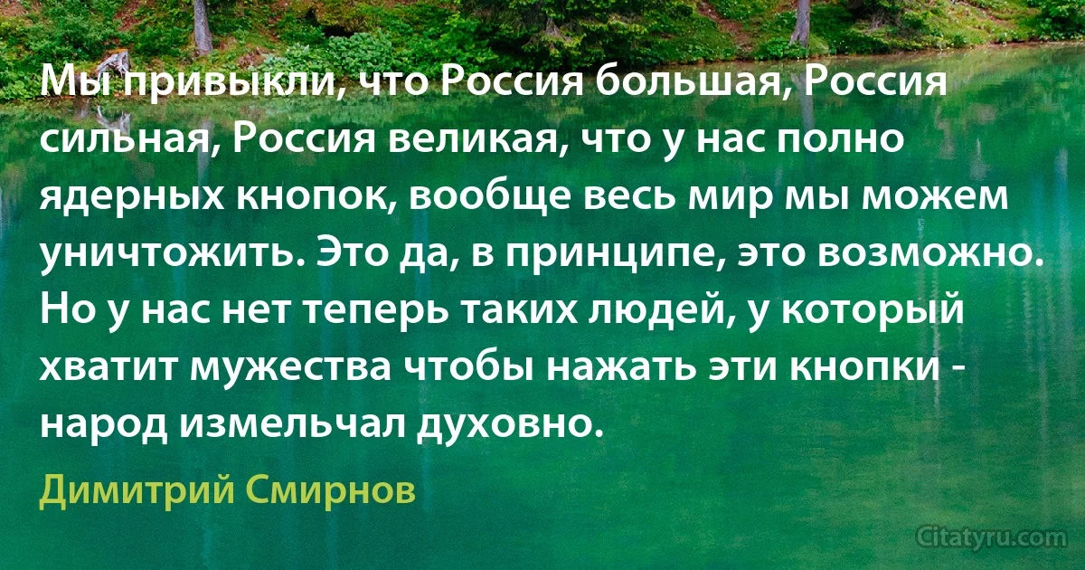 Мы привыкли, что Россия большая, Россия сильная, Россия великая, что у нас полно ядерных кнопок, вообще весь мир мы можем уничтожить. Это да, в принципе, это возможно. Но у нас нет теперь таких людей, у который хватит мужества чтобы нажать эти кнопки - народ измельчал духовно. (Димитрий Смирнов)