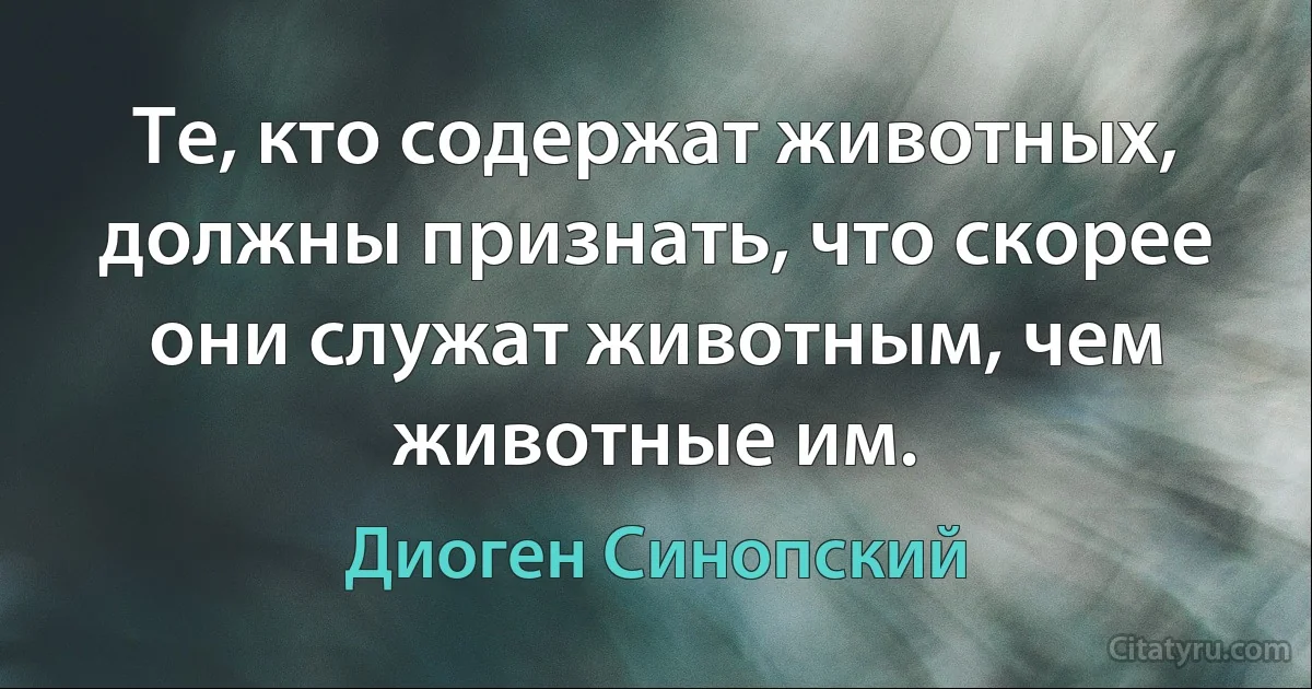 Те, кто содержат животных, должны признать, что скорее они служат животным, чем животные им. (Диоген Синопский)