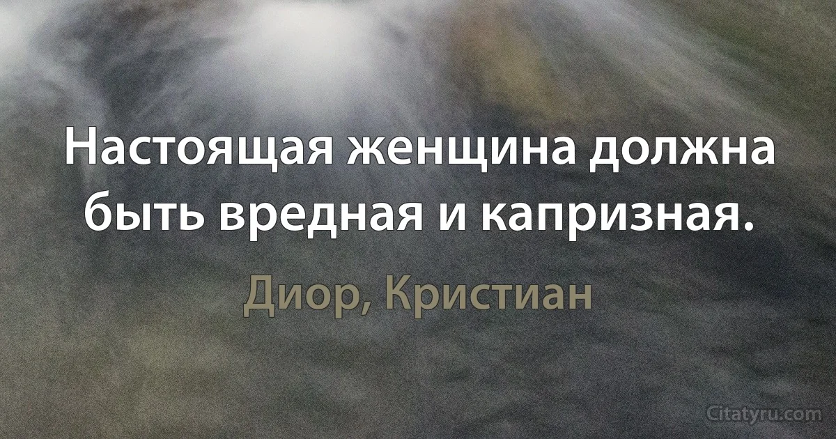 Настоящая женщина должна быть вредная и капризная. (Диор, Кристиан)