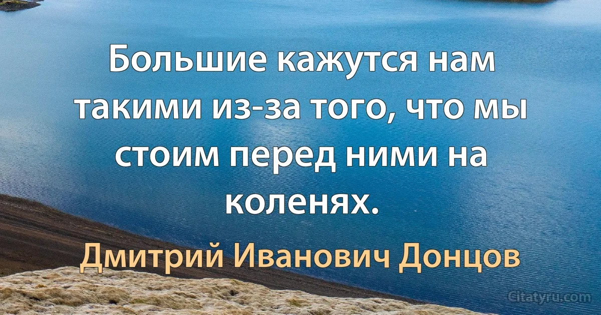 Большие кажутся нам такими из-за того, что мы стоим перед ними на коленях. (Дмитрий Иванович Донцов)