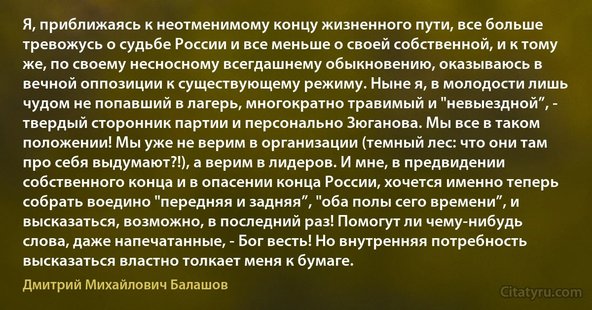 Я, приближаясь к неотменимому концу жизненного пути, все больше тревожусь о судьбе России и все меньше о своей собственной, и к тому же, по своему несносному всегдашнему обыкновению, оказываюсь в вечной оппозиции к существующему режиму. Ныне я, в молодости лишь чудом не попавший в лагерь, многократно травимый и "невыездной”, - твердый сторонник партии и персонально Зюганова. Мы все в таком положении! Мы уже не верим в организации (темный лес: что они там про себя выдумают?!), а верим в лидеров. И мне, в предвидении собственного конца и в опасении конца России, хочется именно теперь собрать воедино "передняя и задняя”, "оба полы сего времени”, и высказаться, возможно, в последний раз! Помогут ли чему-нибудь слова, даже напечатанные, - Бог весть! Но внутренняя потребность высказаться властно толкает меня к бумаге. (Дмитрий Михайлович Балашов)