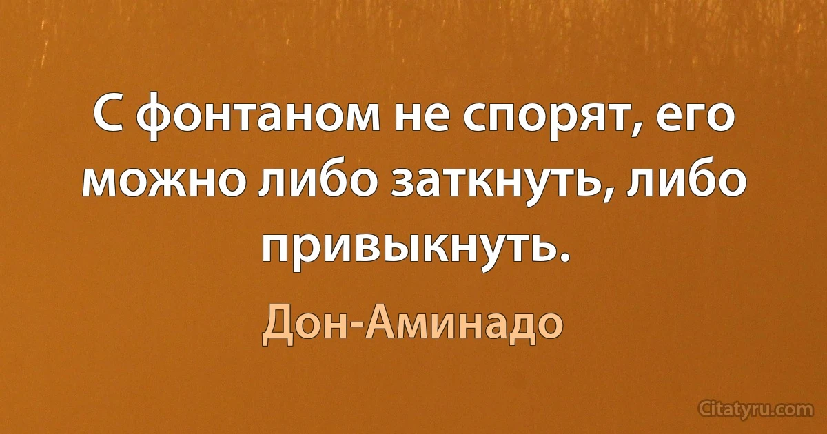 С фонтаном не спорят, его можно либо заткнуть, либо привыкнуть. (Дон-Аминадо)