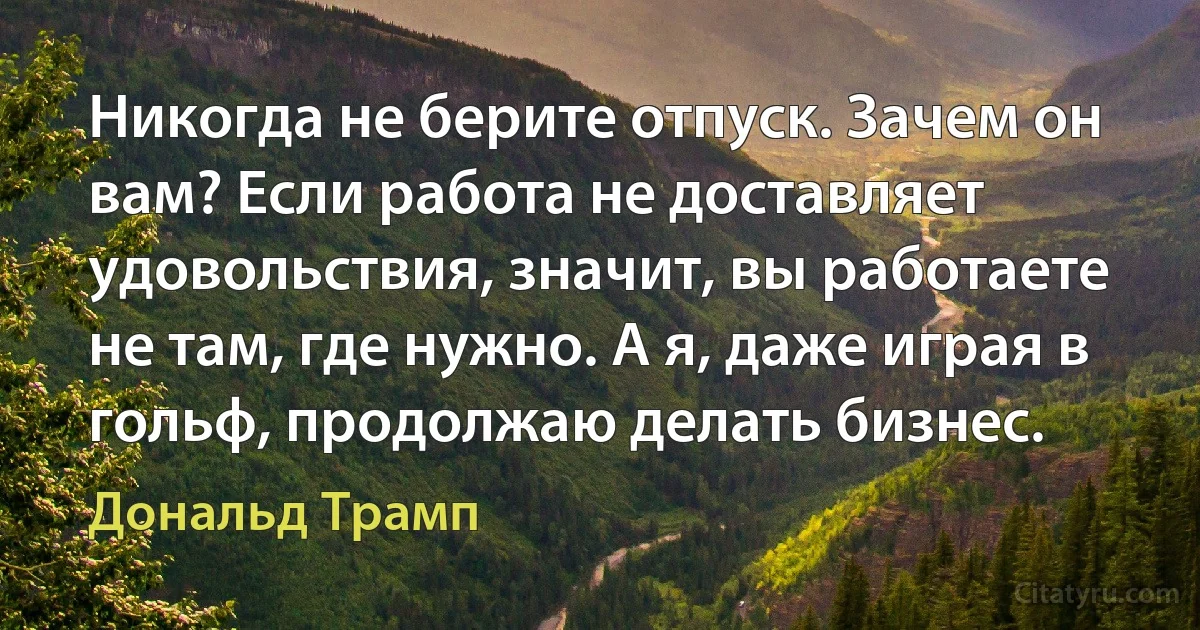 Никогда не берите отпуск. Зачем он вам? Если работа не доставляет удовольствия, значит, вы работаете не там, где нужно. А я, даже играя в гольф, продолжаю делать бизнес. (Дональд Трамп)