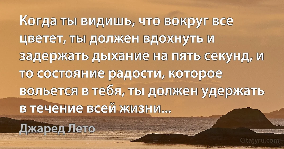 Когда ты видишь, что вокруг все цветет, ты должен вдохнуть и задержать дыхание на пять секунд, и то состояние радости, которое вольется в тебя, ты должен удержать в течение всей жизни... (Джаред Лето)