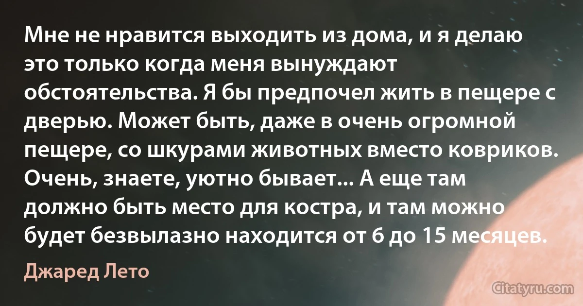 Мне не нравится выходить из дома, и я делаю это только когда меня вынуждают обстоятельства. Я бы предпочел жить в пещере с дверью. Может быть, даже в очень огромной пещере, со шкурами животных вместо ковриков. Очень, знаете, уютно бывает... А еще там должно быть место для костра, и там можно будет безвылазно находится от 6 до 15 месяцев. (Джаред Лето)