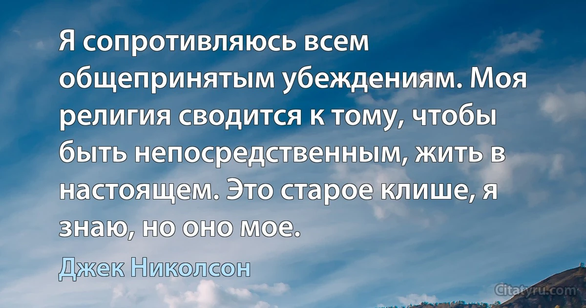 Я сопротивляюсь всем общепринятым убеждениям. Моя религия сводится к тому, чтобы быть непосредственным, жить в настоящем. Это старое клише, я знаю, но оно мое. (Джек Николсон)