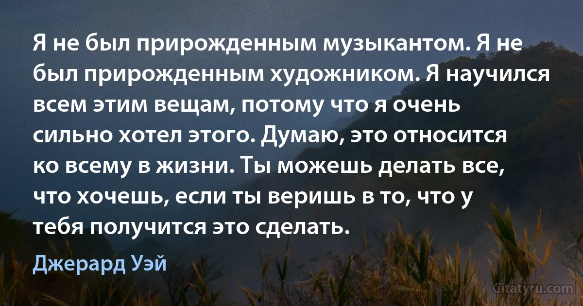 Я не был прирожденным музыкантом. Я не был прирожденным художником. Я научился всем этим вещам, потому что я очень сильно хотел этого. Думаю, это относится ко всему в жизни. Ты можешь делать все, что хочешь, если ты веришь в то, что у тебя получится это сделать. (Джерард Уэй)