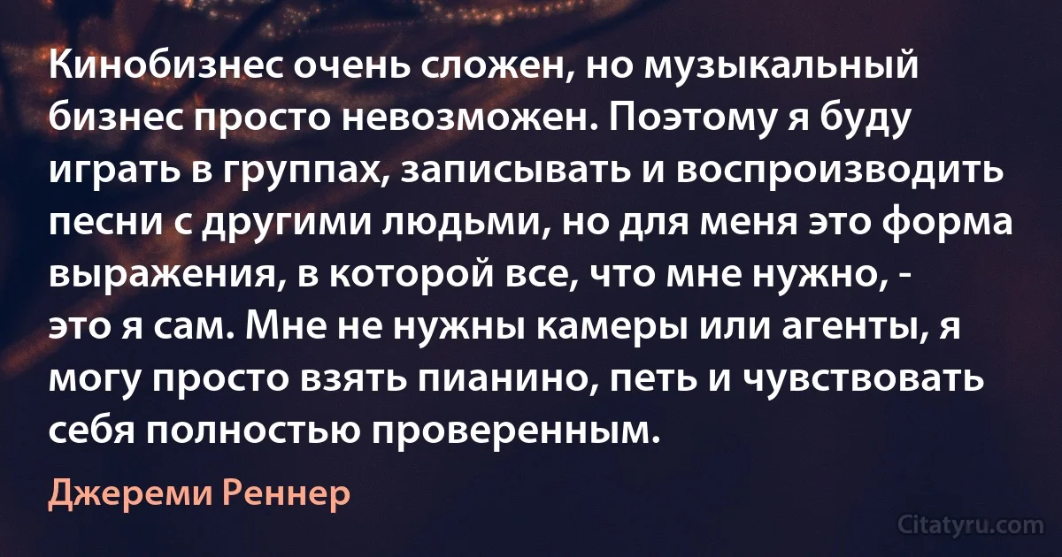 Кинобизнес очень сложен, но музыкальный бизнес просто невозможен. Поэтому я буду играть в группах, записывать и воспроизводить песни с другими людьми, но для меня это форма выражения, в которой все, что мне нужно, - это я сам. Мне не нужны камеры или агенты, я могу просто взять пианино, петь и чувствовать себя полностью проверенным. (Джереми Реннер)