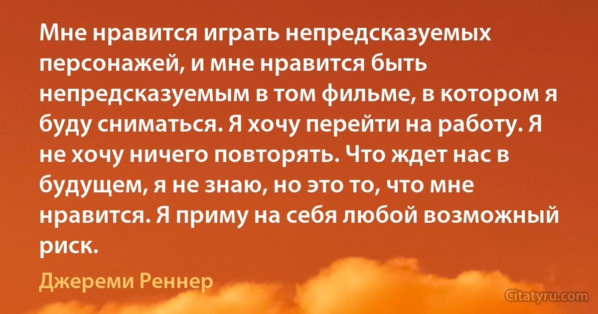 Мне нравится играть непредсказуемых персонажей, и мне нравится быть непредсказуемым в том фильме, в котором я буду сниматься. Я хочу перейти на работу. Я не хочу ничего повторять. Что ждет нас в будущем, я не знаю, но это то, что мне нравится. Я приму на себя любой возможный риск. (Джереми Реннер)