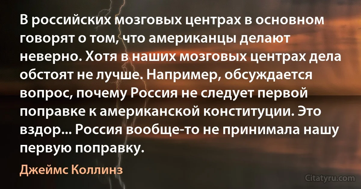 В российских мозговых центрах в основном говорят о том, что американцы делают неверно. Хотя в наших мозговых центрах дела обстоят не лучше. Например, обсуждается вопрос, почему Россия не следует первой поправке к американской конституции. Это вздор... Россия вообще-то не принимала нашу первую поправку. (Джеймс Коллинз)