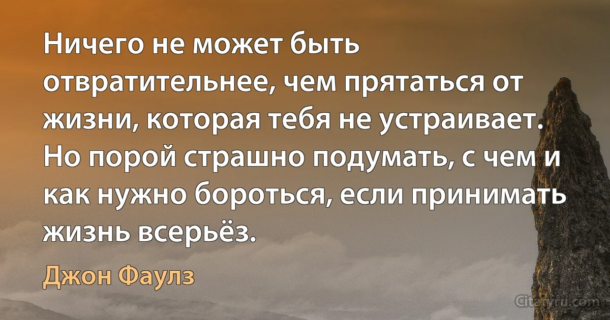 Ничего не может быть отвратительнее, чем прятаться от жизни, которая тебя не устраивает. Но порой страшно подумать, с чем и как нужно бороться, если принимать жизнь всерьёз. (Джон Фаулз)