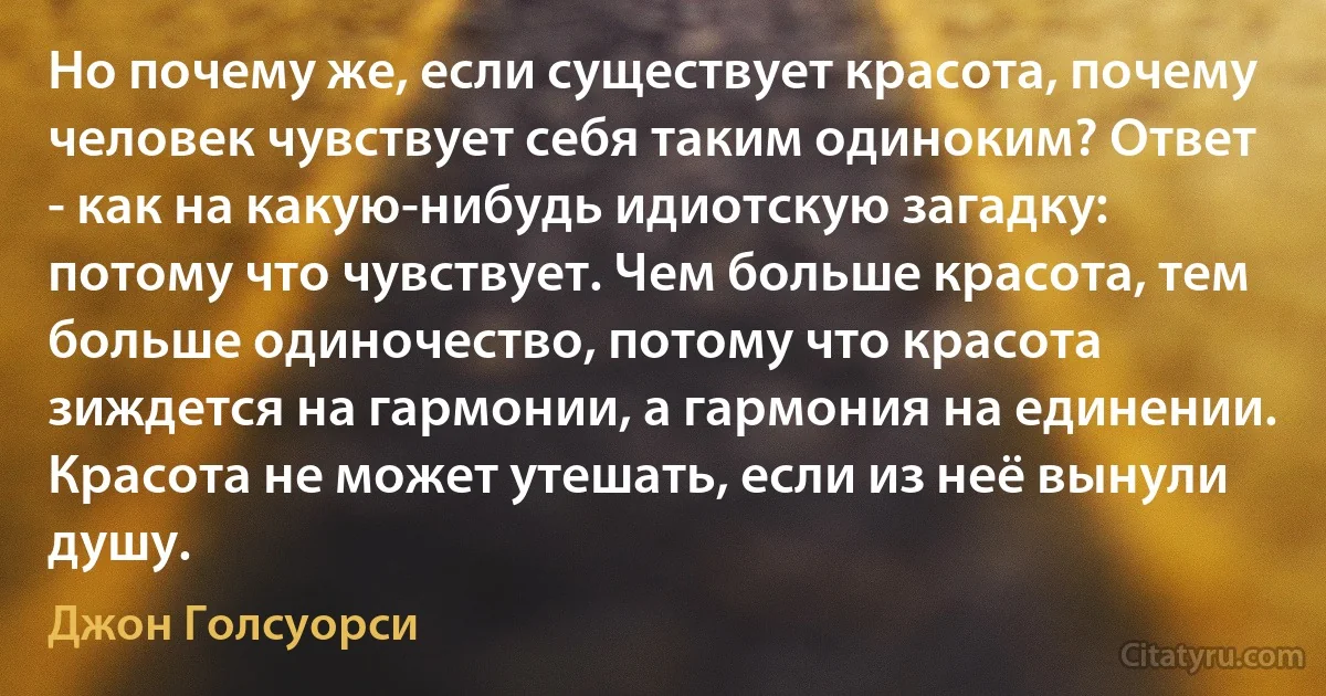 Но почему же, если существует красота, почему человек чувствует себя таким одиноким? Ответ - как на какую-нибудь идиотскую загадку: потому что чувствует. Чем больше красота, тем больше одиночество, потому что красота зиждется на гармонии, а гармония на единении. Красота не может утешать, если из неё вынули душу. (Джон Голсуорси)