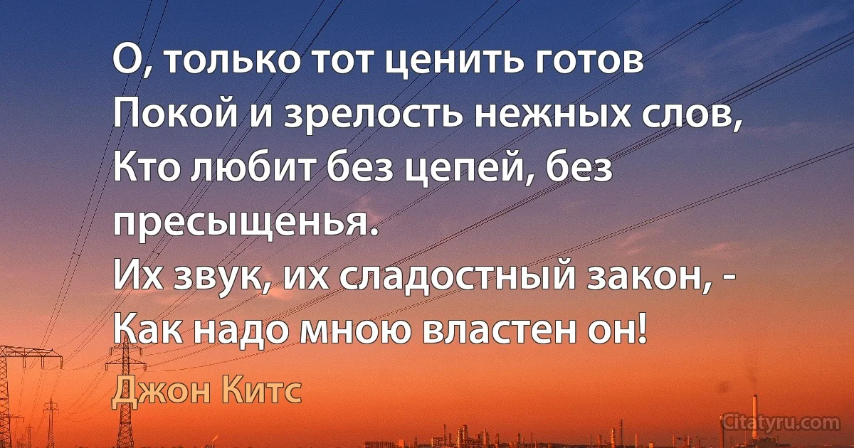 О, только тот ценить готов
Покой и зрелость нежных слов,
Кто любит без цепей, без пресыщенья.
Их звук, их сладостный закон, -
Как надо мною властен он! (Джон Китс)