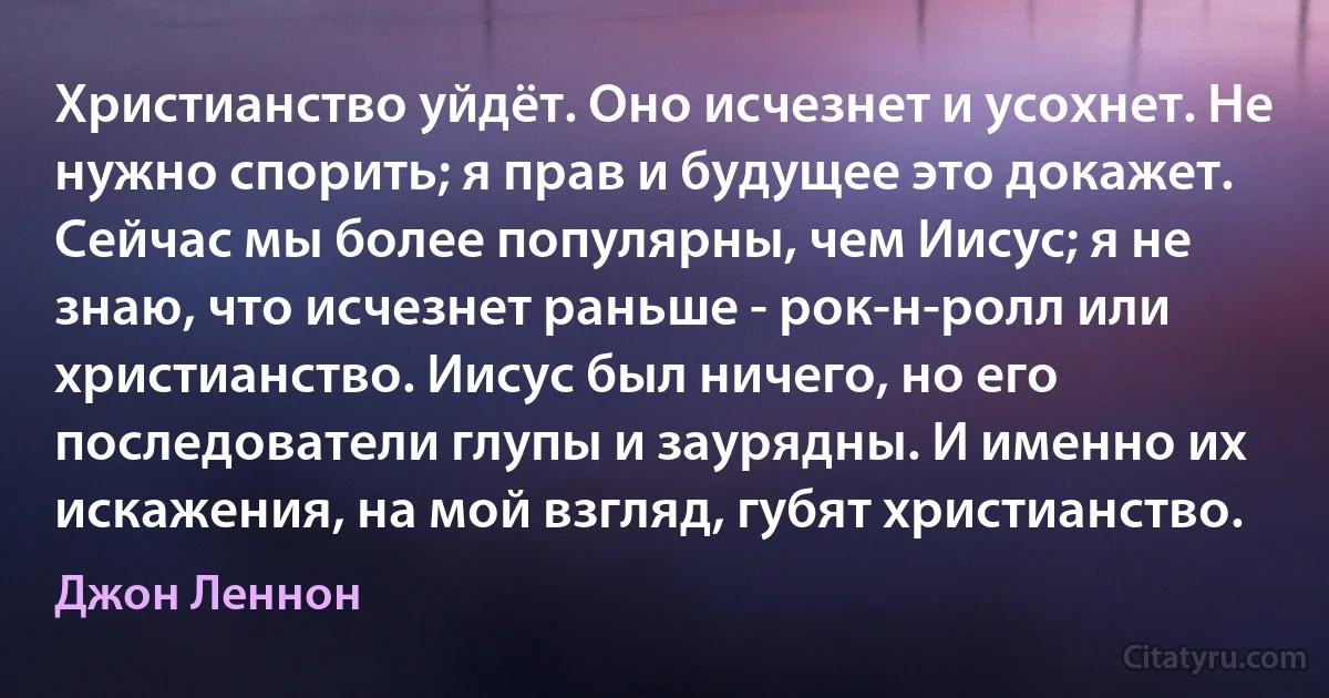 Христианство уйдёт. Оно исчезнет и усохнет. Не нужно спорить; я прав и будущее это докажет. Сейчас мы более популярны, чем Иисус; я не знаю, что исчезнет раньше - рок-н-ролл или христианство. Иисус был ничего, но его последователи глупы и заурядны. И именно их искажения, на мой взгляд, губят христианство. (Джон Леннон)