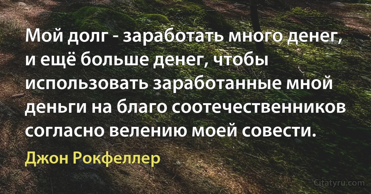 Мой долг - заработать много денег, и ещё больше денег, чтобы использовать заработанные мной деньги на благо соотечественников согласно велению моей совести. (Джон Рокфеллер)