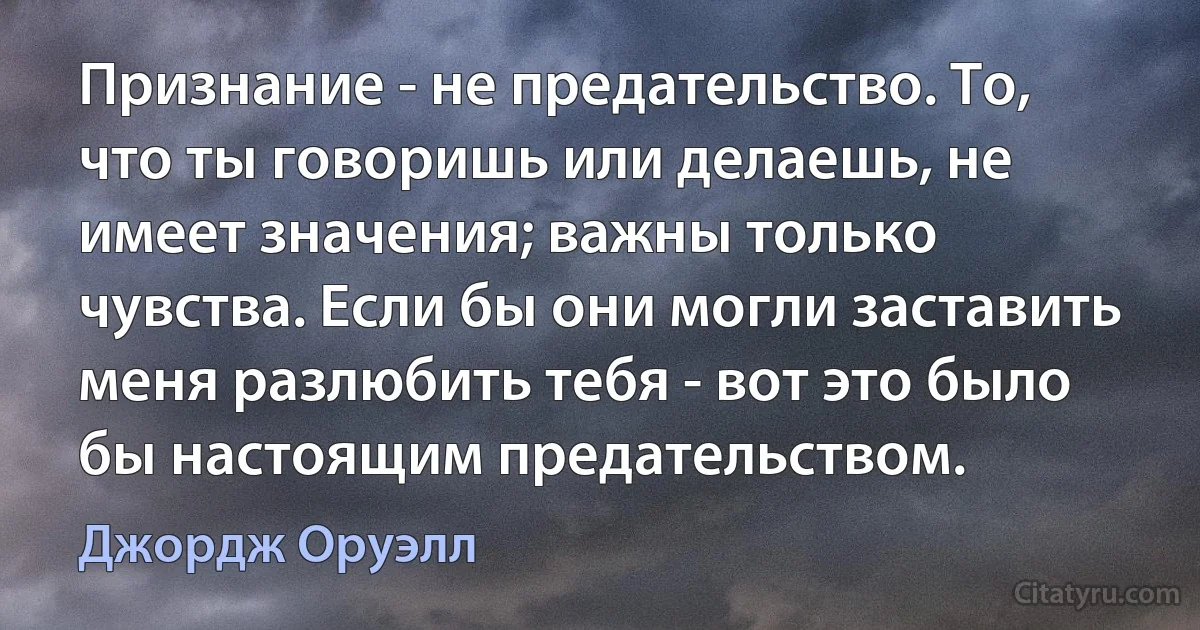 Признание - не предательство. То, что ты говоришь или делаешь, не имеет значения; важны только чувства. Если бы они могли заставить меня разлюбить тебя - вот это было бы настоящим предательством. (Джордж Оруэлл)