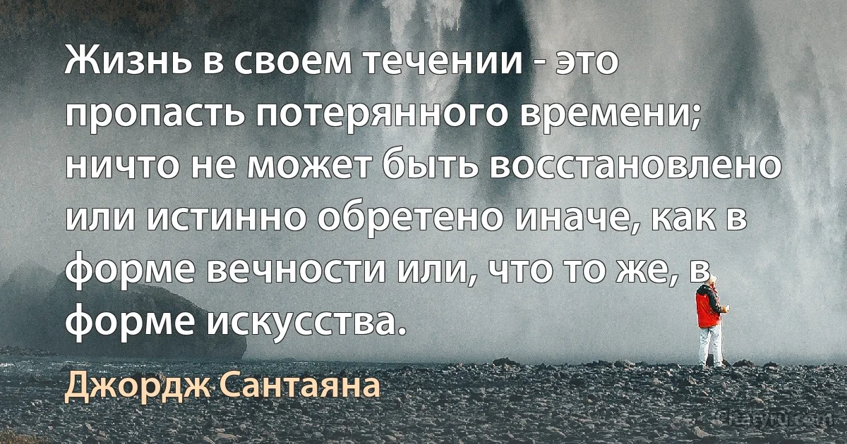 Жизнь в своем течении - это пропасть потерянного времени; ничто не может быть восстановлено или истинно обретено иначе, как в форме вечности или, что то же, в форме искусства. (Джордж Сантаяна)