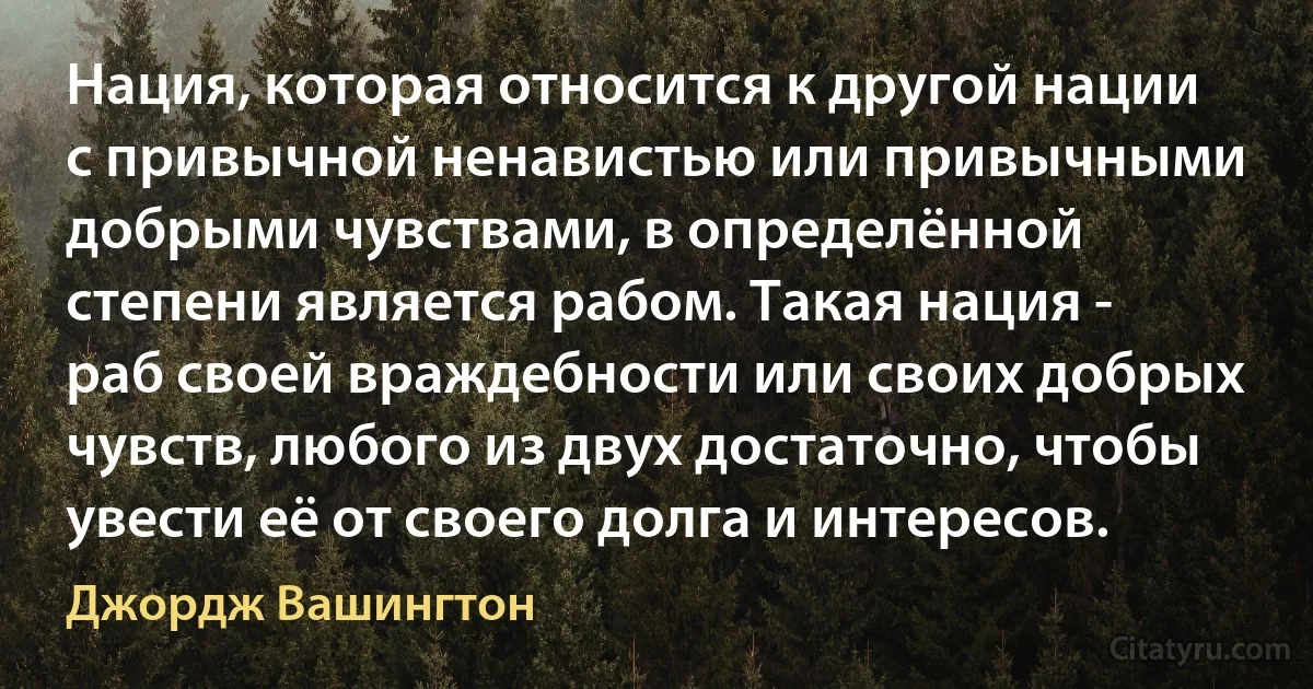 Нация, которая относится к другой нации с привычной ненавистью или привычными добрыми чувствами, в определённой степени является рабом. Такая нация - раб своей враждебности или своих добрых чувств, любого из двух достаточно, чтобы увести её от своего долга и интересов. (Джордж Вашингтон)