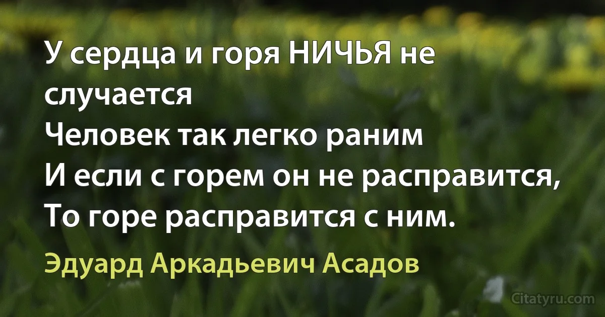 У сердца и горя НИЧЬЯ не случается
Человек так легко раним 
И если с горем он не расправится, 
То горе расправится с ним. (Эдуард Аркадьевич Асадов)