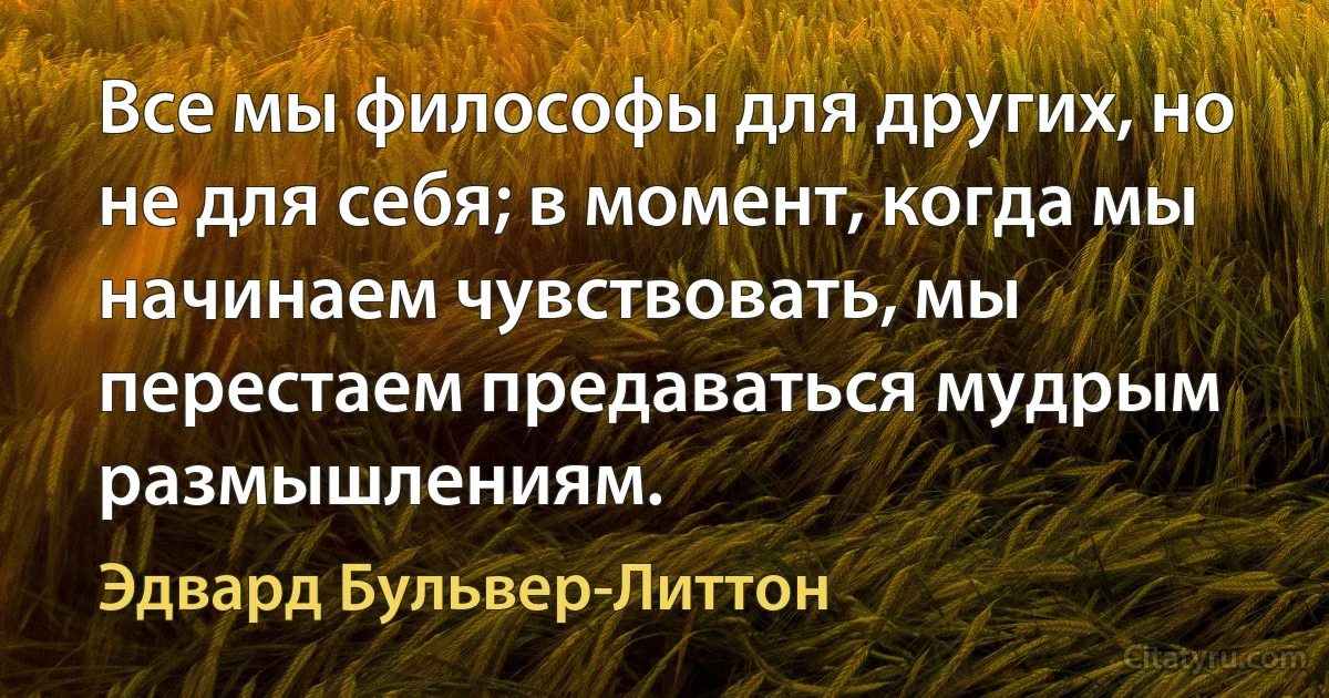 Все мы философы для других, но не для себя; в момент, когда мы начинаем чувствовать, мы перестаем предаваться мудрым размышлениям. (Эдвард Бульвер-Литтон)