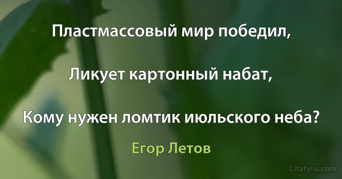 Пластмассовый мир победил,

Ликует картонный набат,

Кому нужен ломтик июльского неба? (Егор Летов)