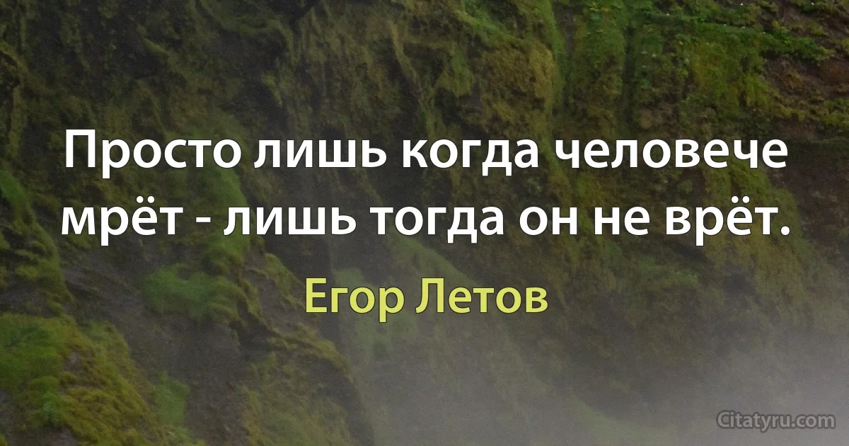 Просто лишь когда человече мрёт - лишь тогда он не врёт. (Егор Летов)