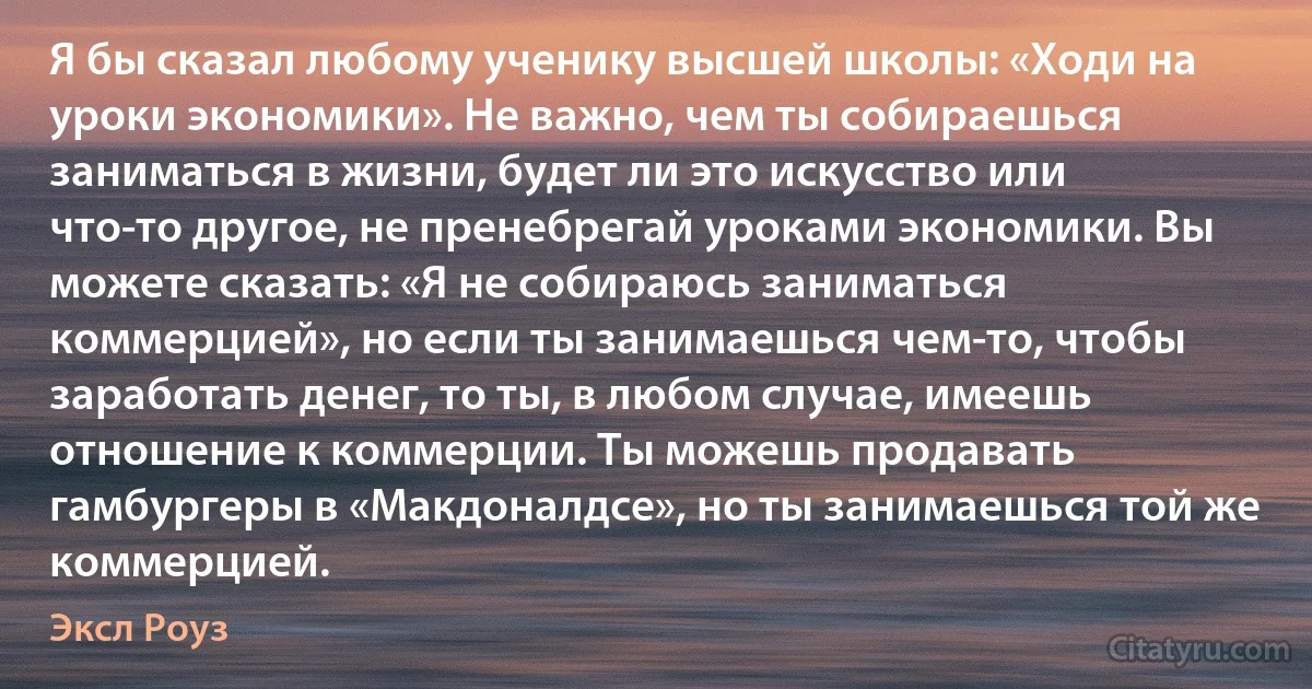 Я бы сказал любому ученику высшей школы: «Ходи на уроки экономики». Не важно, чем ты собираешься заниматься в жизни, будет ли это искусство или что-то другое, не пренебрегай уроками экономики. Вы можете сказать: «Я не собираюсь заниматься коммерцией», но если ты занимаешься чем-то, чтобы заработать денег, то ты, в любом случае, имеешь отношение к коммерции. Ты можешь продавать гамбургеры в «Макдоналдсе», но ты занимаешься той же коммерцией. (Эксл Роуз)