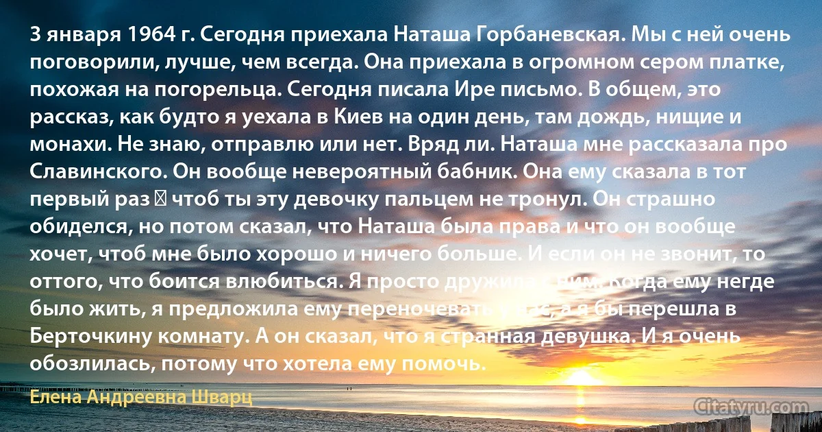 3 января 1964 г. Сегодня приехала Наташа Горбаневская. Мы с ней очень поговорили, лучше, чем всегда. Она приехала в огромном сером платке, похожая на погорельца. Сегодня писала Ире письмо. В общем, это рассказ, как будто я уехала в Киев на один день, там дождь, нищие и монахи. Не знаю, отправлю или нет. Вряд ли. Наташа мне рассказала про Славинского. Он вообще невероятный бабник. Она ему сказала в тот первый раз ― чтоб ты эту девочку пальцем не тронул. Он страшно обиделся, но потом сказал, что Наташа была права и что он вообще хочет, чтоб мне было хорошо и ничего больше. И если он не звонит, то оттого, что боится влюбиться. Я просто дружила с ним. Когда ему негде было жить, я предложила ему переночевать у нас, а я бы перешла в Берточкину комнату. А он сказал, что я странная девушка. И я очень обозлилась, потому что хотела ему помочь. (Елена Андреевна Шварц)