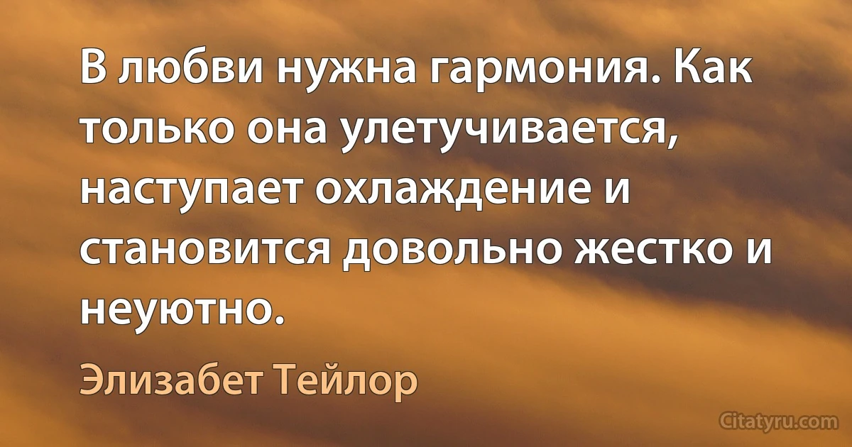 В любви нужна гармония. Как только она улетучивается, наступает охлаждение и становится довольно жестко и неуютно. (Элизабет Тейлор)