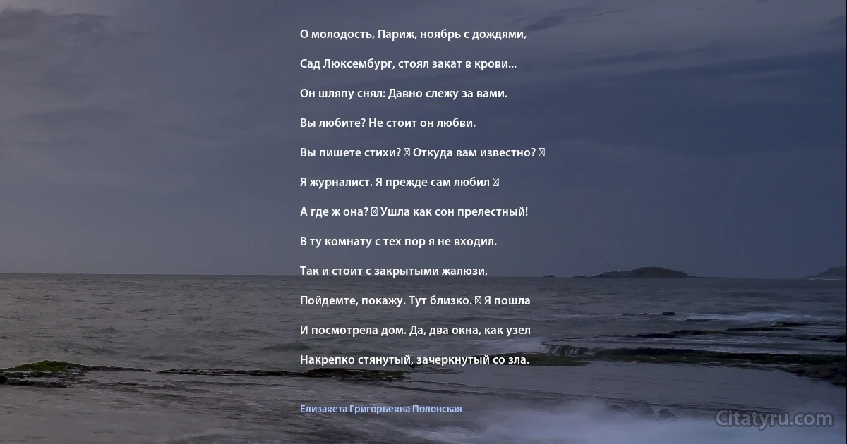 О молодость, Париж, ноябрь с дождями,

Сад Люксембург, стоял закат в крови...

Он шляпу снял: Давно слежу за вами.

Вы любите? Не стоит он любви.

Вы пишете стихи? ― Откуда вам известно? ―

Я журналист. Я прежде сам любил ―

А где ж она? ― Ушла как сон прелестный!

В ту комнату с тех пор я не входил.

Так и стоит с закрытыми жалюзи,

Пойдемте, покажу. Тут близко. ― Я пошла

И посмотрела дом. Да, два окна, как узел

Накрепко стянутый, зачеркнутый со зла. (Елизавета Григорьевна Полонская)