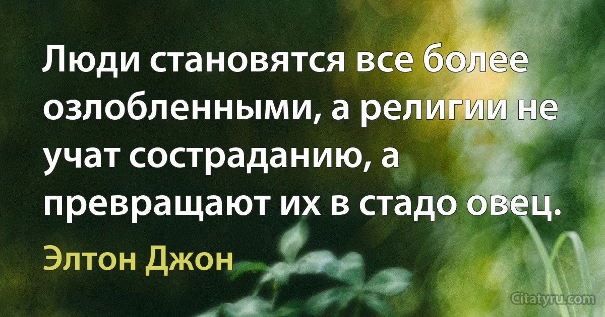 Люди становятся все более озлобленными, а религии не учат состраданию, а превращают их в стадо овец. (Элтон Джон)