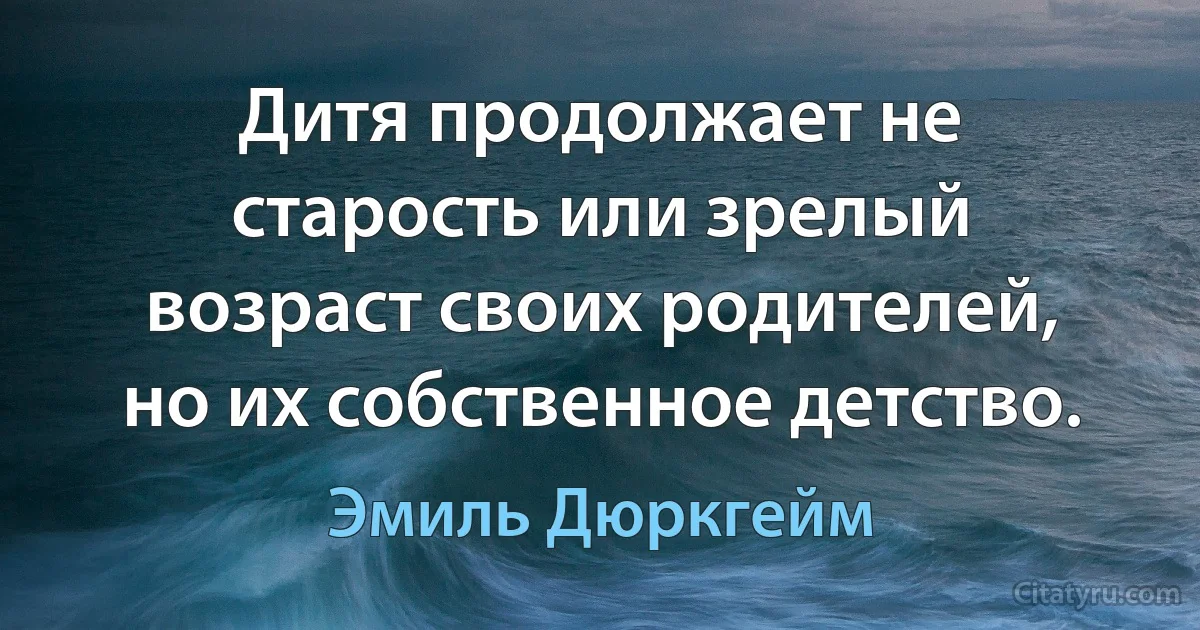 Дитя продолжает не старость или зрелый возраст своих родителей, но их собственное детство. (Эмиль Дюркгейм)