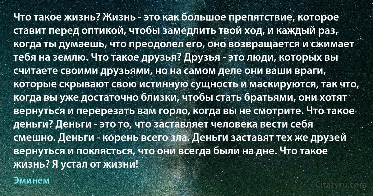 Что такое жизнь? Жизнь - это как большое препятствие, которое ставит перед оптикой, чтобы замедлить твой ход, и каждый раз, когда ты думаешь, что преодолел его, оно возвращается и сжимает тебя на землю. Что такое друзья? Друзья - это люди, которых вы считаете своими друзьями, но на самом деле они ваши враги, которые скрывают свою истинную сущность и маскируются, так что, когда вы уже достаточно близки, чтобы стать братьями, они хотят вернуться и перерезать вам горло, когда вы не смотрите. Что такое деньги? Деньги - это то, что заставляет человека вести себя смешно. Деньги - корень всего зла. Деньги заставят тех же друзей вернуться и поклясться, что они всегда были на дне. Что такое жизнь? Я устал от жизни! (Эминем)