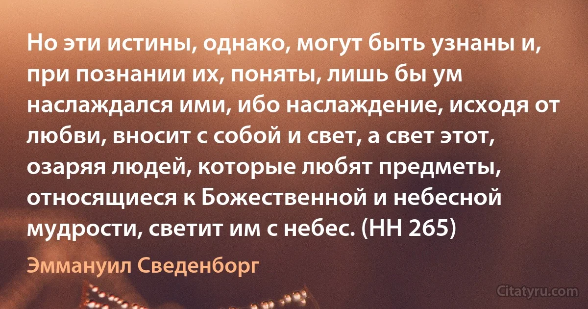 Но эти истины, однако, могут быть узнаны и, при познании их, поняты, лишь бы ум наслаждался ими, ибо наслаждение, исходя от любви, вносит с собой и свет, а свет этот, озаряя людей, которые любят предметы, относящиеся к Божественной и небесной мудрости, светит им с небес. (HH 265) (Эммануил Сведенборг)