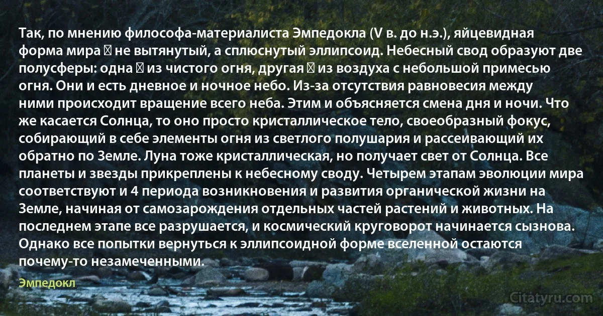 Так, по мнению философа-материалиста Эмпедокла (V в. до н.э.), яйцевидная форма мира ― не вытянутый, а сплюснутый эллипсоид. Небесный свод образуют две полусферы: одна ― из чистого огня, другая ― из воздуха с небольшой примесью огня. Они и есть дневное и ночное небо. Из-за отсутствия равновесия между ними происходит вращение всего неба. Этим и объясняется смена дня и ночи. Что же касается Солнца, то оно просто кристаллическое тело, своеобразный фокус, собирающий в себе элементы огня из светлого полушария и рассеивающий их обратно по Земле. Луна тоже кристаллическая, но получает свет от Солнца. Все планеты и звезды прикреплены к небесному своду. Четырем этапам эволюции мира соответствуют и 4 периода возникновения и развития органической жизни на Земле, начиная от самозарождения отдельных частей растений и животных. На последнем этапе все разрушается, и космический круговорот начинается сызнова. Однако все попытки вернуться к эллипсоидной форме вселенной остаются почему-то незамеченными. (Эмпедокл)