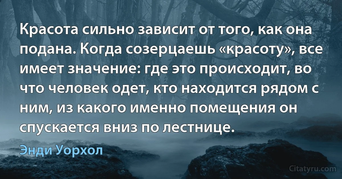 Красота сильно зависит от того, как она подана. Когда созерцаешь «красоту», все имеет значение: где это происходит, во что человек одет, кто находится рядом с ним, из какого именно помещения он спускается вниз по лестнице. (Энди Уорхол)