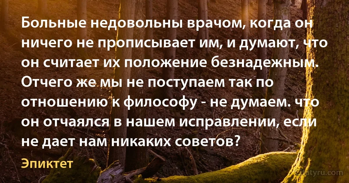 Больные недовольны врачом, когда он ничего не прописывает им, и думают, что он считает их положение безнадежным. Отчего же мы не поступаем так по отношению к философу - не думаем. что он отчаялся в нашем исправлении, если не дает нам никаких советов? (Эпиктет)